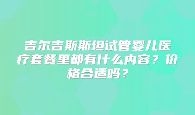 吉尔吉斯斯坦试管婴儿医疗套餐里都有什么内容?价格合适吗?