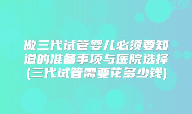 做三代试管婴儿必须要知道的准备事项与医院选择(三代试管需要花多少钱)