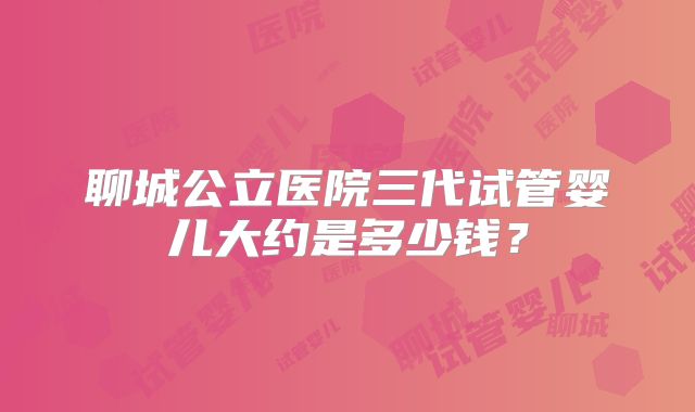 聊城公立医院三代试管婴儿大约是多少钱?