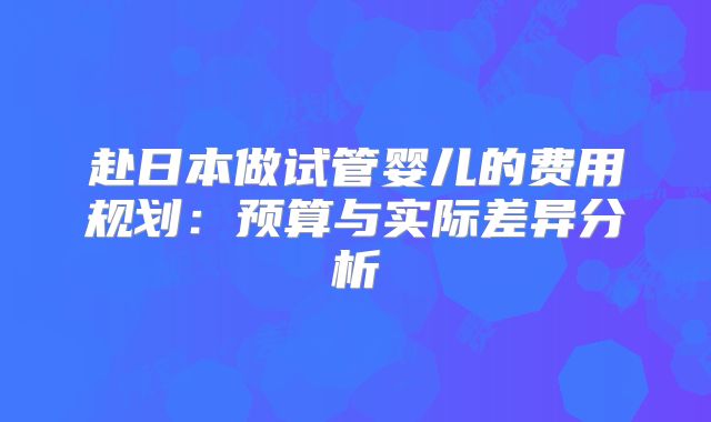 赴日本做试管婴儿的费用规划:预算与实际差异分析