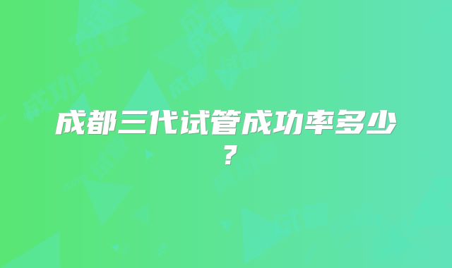 成都三代试管成功率多少？