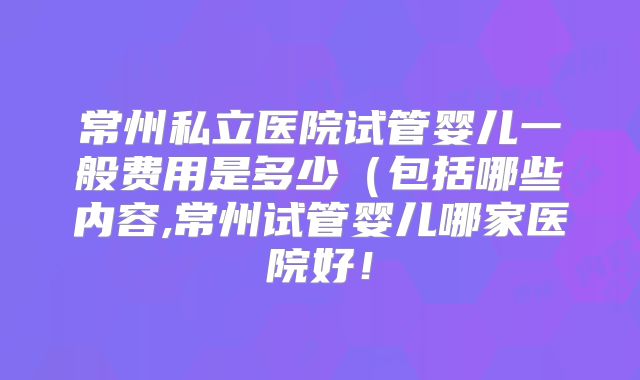 常州私立医院试管婴儿一般费用是多少(包括哪些内容,常州试管婴儿哪家医院好!