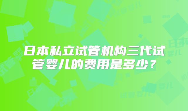 日本私立试管机构三代试管婴儿的费用是多少？