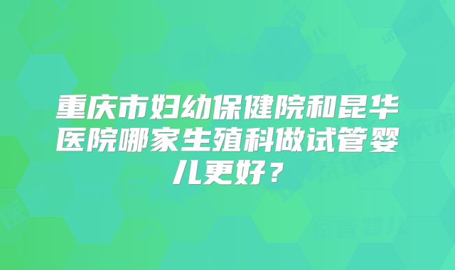 重庆市妇幼保健院和昆华医院哪家生殖科做试管婴儿更好？