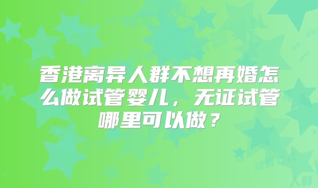 香港离异人群不想再婚怎么做试管婴儿,无证试管哪里可以做?
