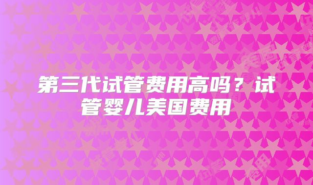 第三代试管费用高吗？试管婴儿美国费用