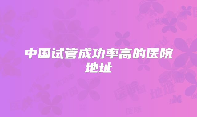 中国试管成功率高的医院地址