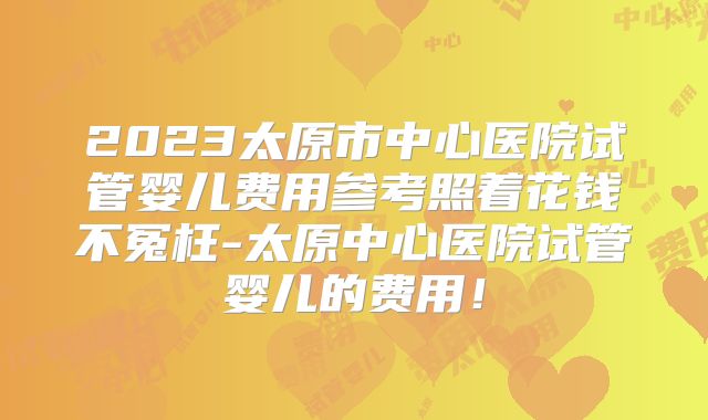 2023太原市中心医院试管婴儿费用参考照着花钱不冤枉-太原中心医院试管婴儿的费用!