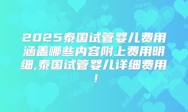 2025泰国试管婴儿费用涵盖哪些内容附上费用明细,泰国试管婴儿详细费用！