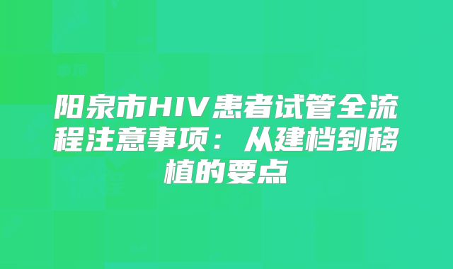 阳泉市HIV患者试管全流程注意事项：从建档到移植的要点