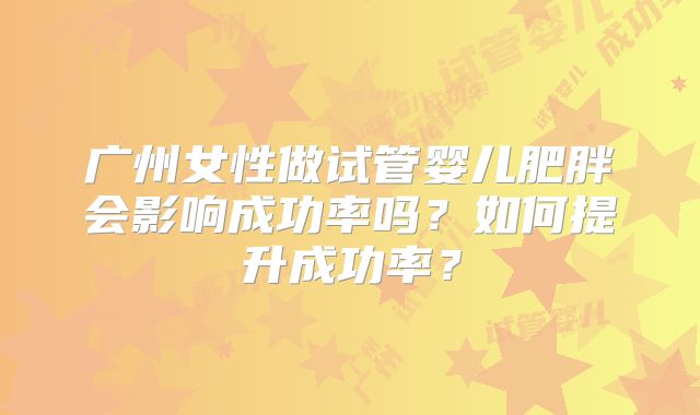 广州女性做试管婴儿肥胖会影响成功率吗？如何提升成功率？