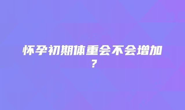 怀孕初期体重会不会增加？