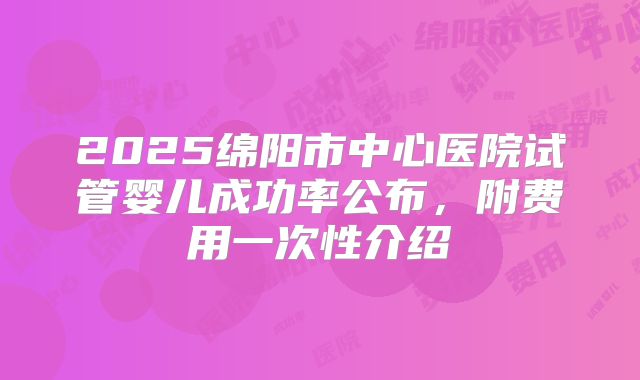 2025绵阳市中心医院试管婴儿成功率公布，附费用一次性介绍