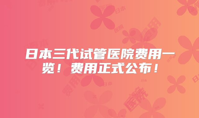 日本三代试管医院费用一览!费用正式公布!