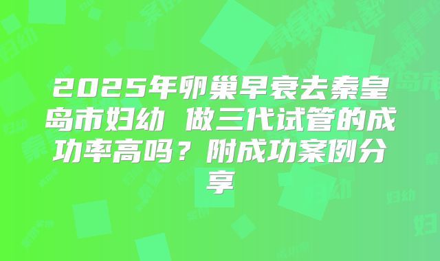 2025年卵巢早衰去秦皇岛市妇幼 做三代试管的成功率高吗？附成功案例分享