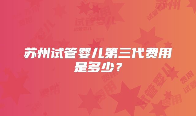 苏州试管婴儿第三代费用是多少？