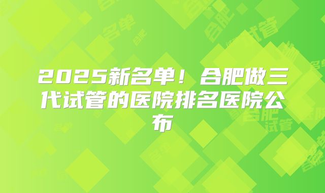 2025新名单!合肥做三代试管的医院排名医院公布