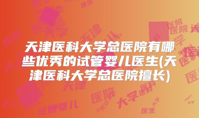 天津医科大学总医院有哪些优秀的试管婴儿医生(天津医科大学总医院擅长)