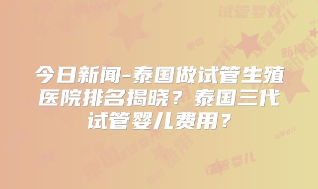 今日新闻-泰国做试管生殖医院排名揭晓？泰国三代试管婴儿费用？