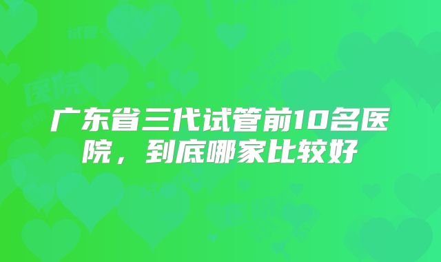 广东省三代试管前10名医院，到底哪家比较好
