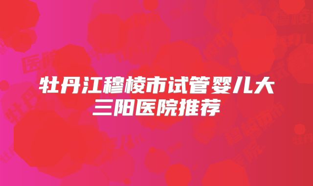牡丹江穆棱市试管婴儿大三阳医院推荐