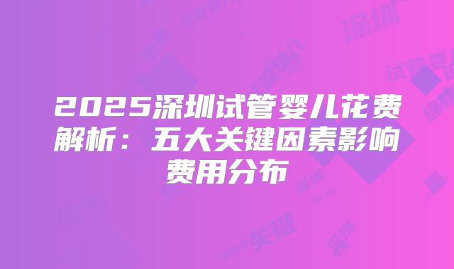 2025深圳试管婴儿花费解析：五大关键因素影响费用分布