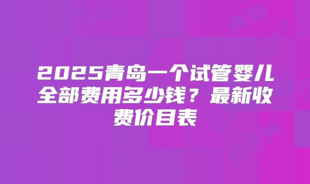 2025青岛一个试管婴儿全部费用多少钱？最新收费价目表