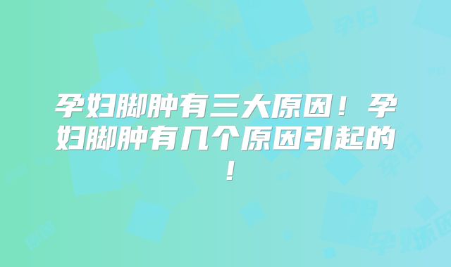 孕妇脚肿有三大原因！孕妇脚肿有几个原因引起的！