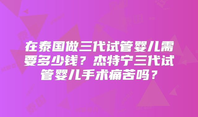 在泰国做三代试管婴儿需要多少钱？杰特宁三代试管婴儿手术痛苦吗？