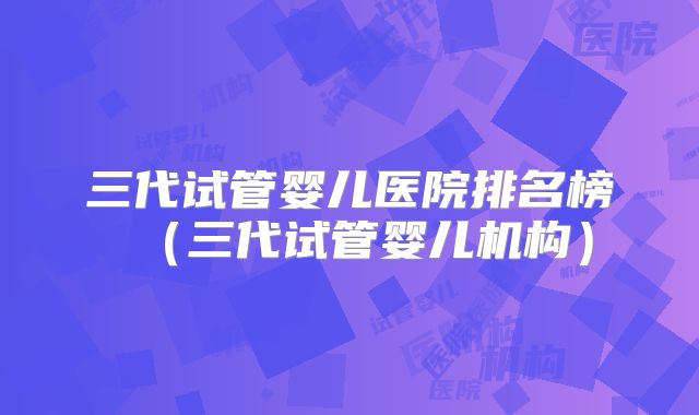 三代试管婴儿医院排名榜（三代试管婴儿机构）
