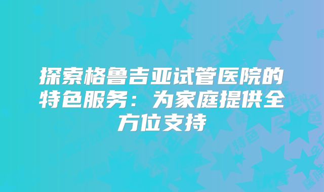 探索格鲁吉亚试管医院的特色服务:为家庭提供全方位支持