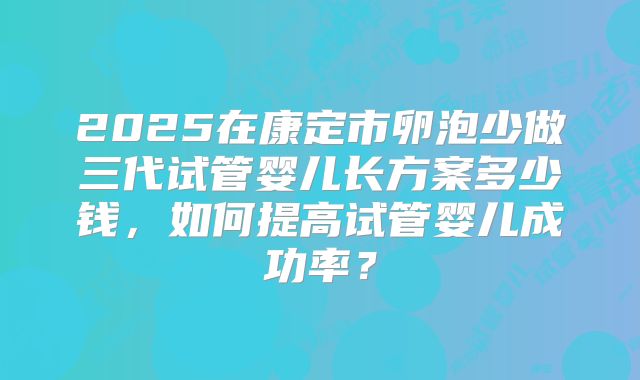 2025在康定市卵泡少做三代试管婴儿长方案多少钱，如何提高试管婴儿成功率？