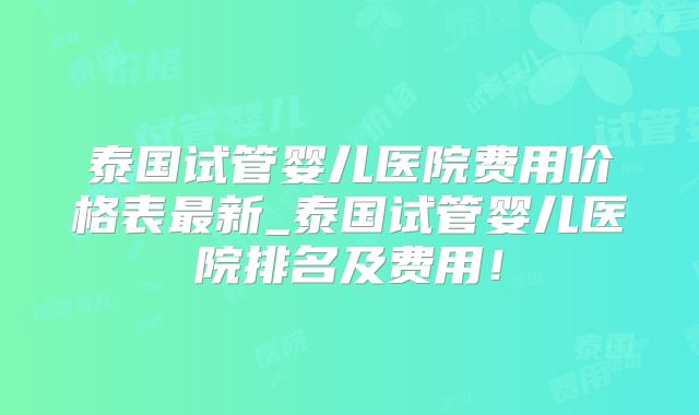 泰国试管婴儿医院费用价格表最新_泰国试管婴儿医院排名及费用！
