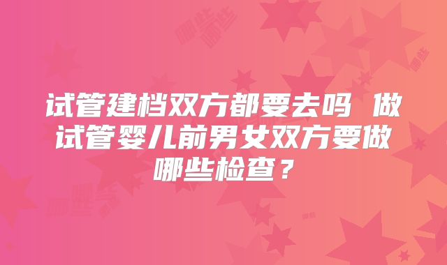 试管建档双方都要去吗 做试管婴儿前男女双方要做哪些检查?