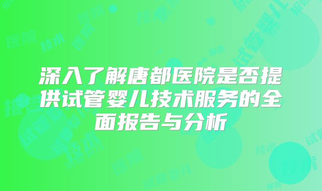 深入了解唐都医院是否提供试管婴儿技术服务的全面报告与分析