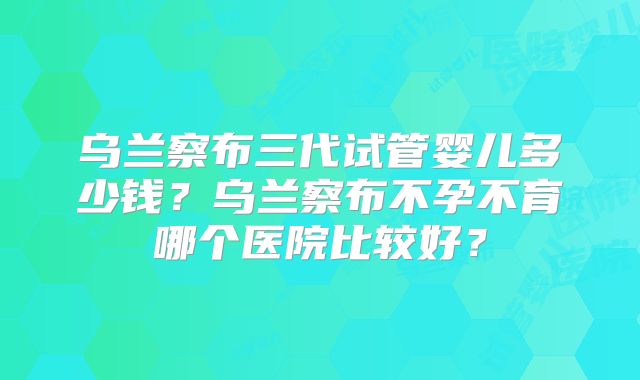 乌兰察布三代试管婴儿多少钱?乌兰察布不孕不育哪个医院比较好?