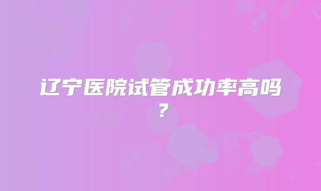 辽宁医院试管成功率高吗?