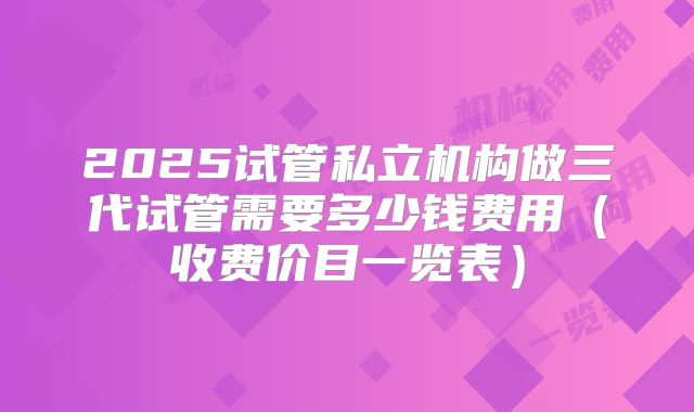 2025试管私立机构做三代试管需要多少钱费用(收费价目一览表)