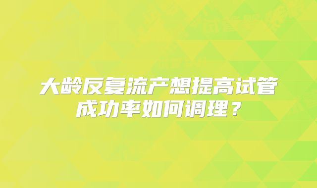 大龄反复流产想提高试管成功率如何调理？