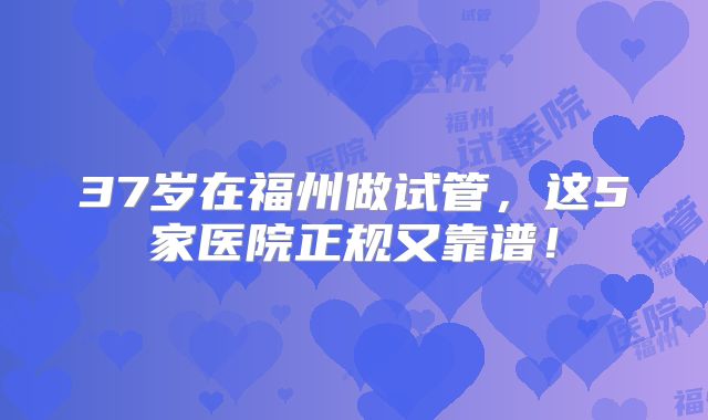 37岁在福州做试管，这5家医院正规又靠谱！