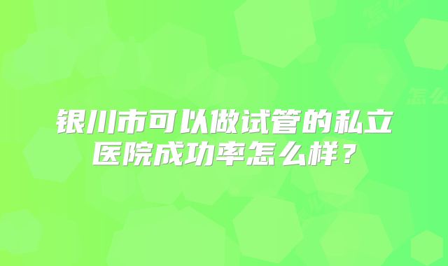 银川市可以做试管的私立医院成功率怎么样？