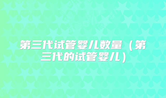第三代试管婴儿数量（第三代的试管婴儿）