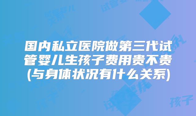 国内私立医院做第三代试管婴儿生孩子费用贵不贵(与身体状况有什么关系)