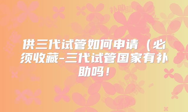 供三代试管如何申请(必须收藏-三代试管国家有补助吗!