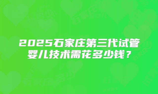 2025石家庄第三代试管婴儿技术需花多少钱？