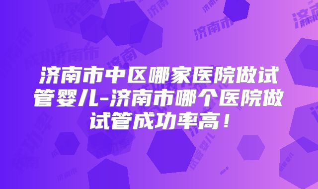 济南市中区哪家医院做试管婴儿-济南市哪个医院做试管成功率高！