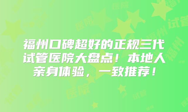 福州口碑超好的正规三代试管医院大盘点！本地人亲身体验，一致推荐！