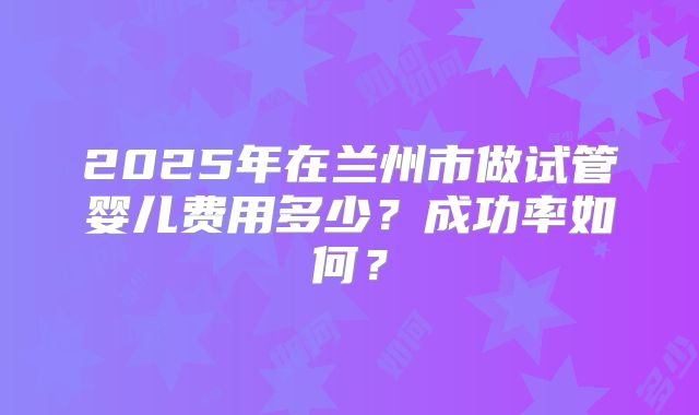 2025年在兰州市做试管婴儿费用多少?成功率如何?