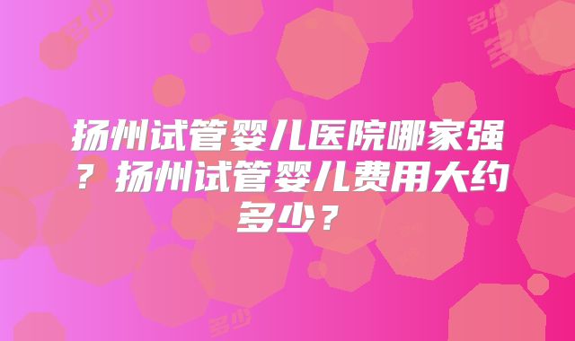 扬州试管婴儿医院哪家强？扬州试管婴儿费用大约多少？