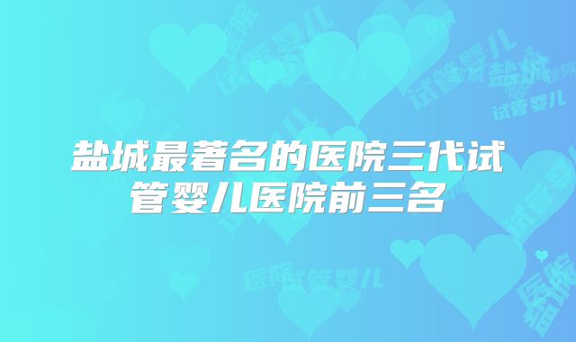 盐城最著名的医院三代试管婴儿医院前三名